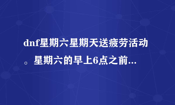 dnf星期六星期天送疲劳活动。星期六的早上6点之前消耗到第五、第六段星期六的早上6点之前有疲劳送吗？