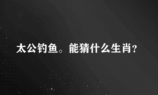 太公钓鱼。能猜什么生肖？