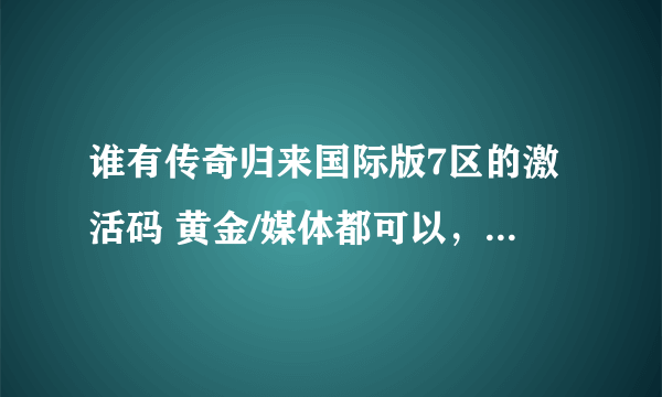 谁有传奇归来国际版7区的激活码 黄金/媒体都可以，有的发我百度私信。确认可用奖励50分。谢谢