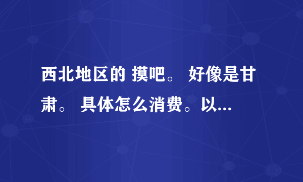 西北地区的 摸吧。 好像是甘肃。 具体怎么消费。以及其他情况。