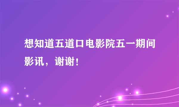 想知道五道口电影院五一期间影讯，谢谢！