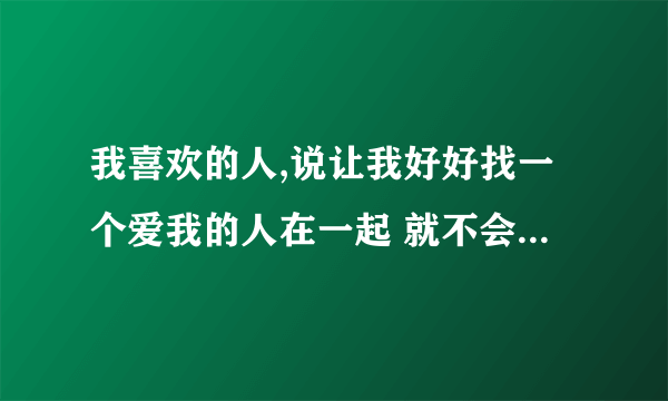 我喜欢的人,说让我好好找一个爱我的人在一起 就不会觉得悲伤了,怎么回？