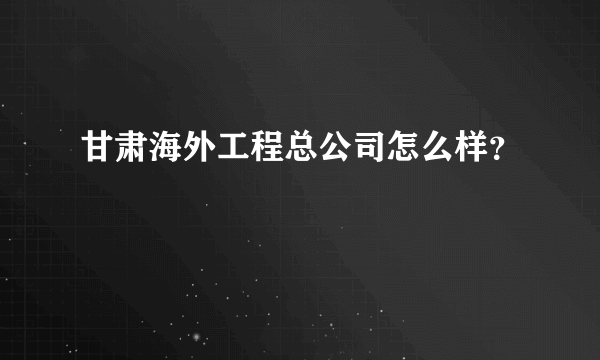 甘肃海外工程总公司怎么样？