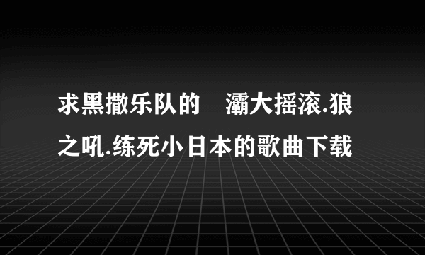 求黑撒乐队的浐灞大摇滚.狼之吼.练死小日本的歌曲下载