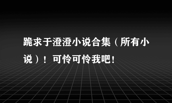 跪求于澄澄小说合集（所有小说）！可怜可怜我吧！