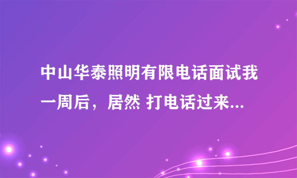 中山华泰照明有限电话面试我一周后，居然 打电话过来，说面试通过，要我直接去上