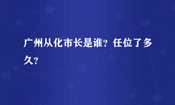 广州从化市长是谁？任位了多久？