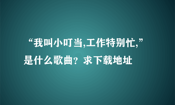 “我叫小叮当,工作特别忙,”是什么歌曲？求下载地址