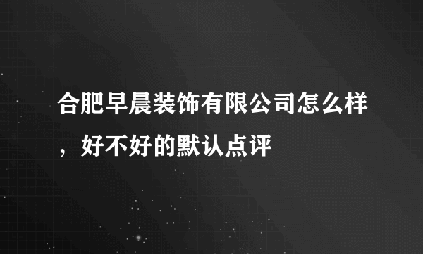 合肥早晨装饰有限公司怎么样，好不好的默认点评