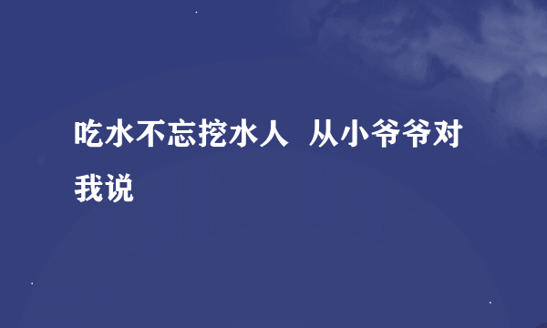 吃水不忘挖水人  从小爷爷对我说