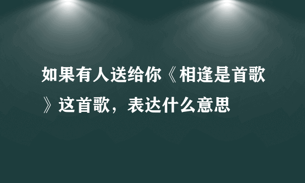 如果有人送给你《相逢是首歌》这首歌，表达什么意思