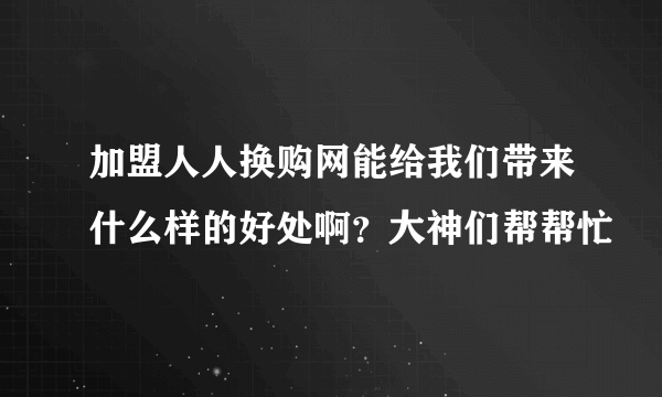 加盟人人换购网能给我们带来什么样的好处啊？大神们帮帮忙