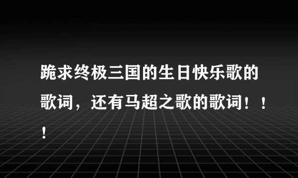 跪求终极三国的生日快乐歌的歌词，还有马超之歌的歌词！！！