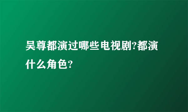 吴尊都演过哪些电视剧?都演什么角色?