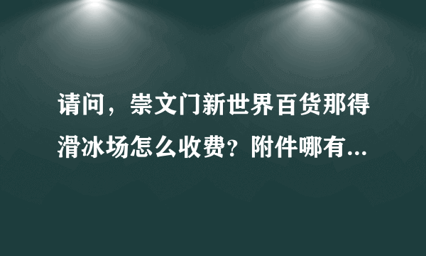 请问，崇文门新世界百货那得滑冰场怎么收费？附件哪有电影院呢?谢谢