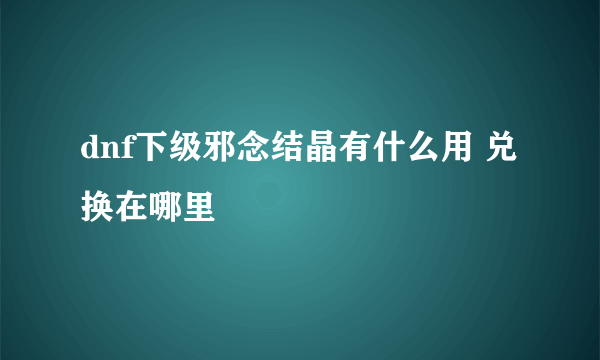 dnf下级邪念结晶有什么用 兑换在哪里