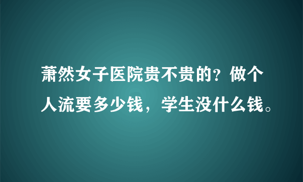 萧然女子医院贵不贵的？做个人流要多少钱，学生没什么钱。