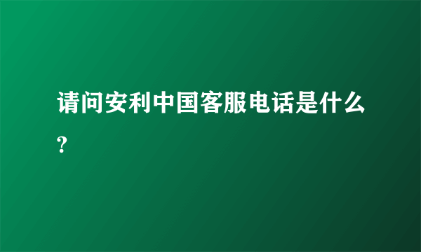 请问安利中国客服电话是什么?