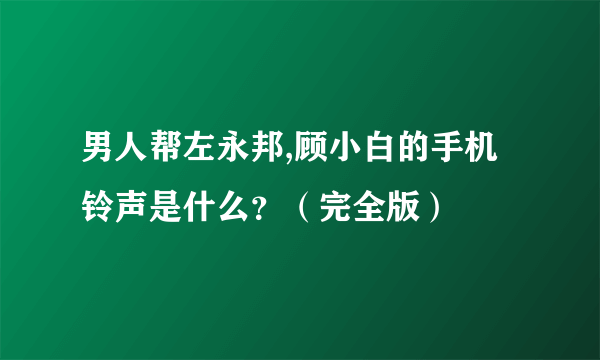 男人帮左永邦,顾小白的手机铃声是什么？（完全版）