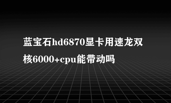 蓝宝石hd6870显卡用速龙双核6000+cpu能带动吗