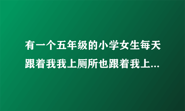 有一个五年级的小学女生每天跟着我我上厕所也跟着我上厕所我进教室也跟着我进？