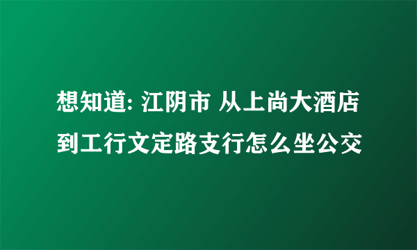 想知道: 江阴市 从上尚大酒店到工行文定路支行怎么坐公交