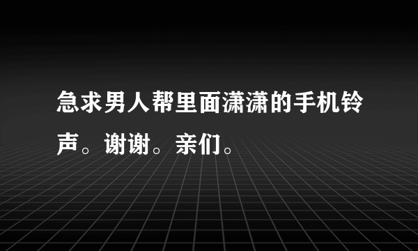 急求男人帮里面潇潇的手机铃声。谢谢。亲们。