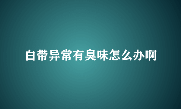 白带异常有臭味怎么办啊