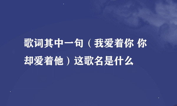 歌词其中一句（我爱着你 你却爱着他）这歌名是什么