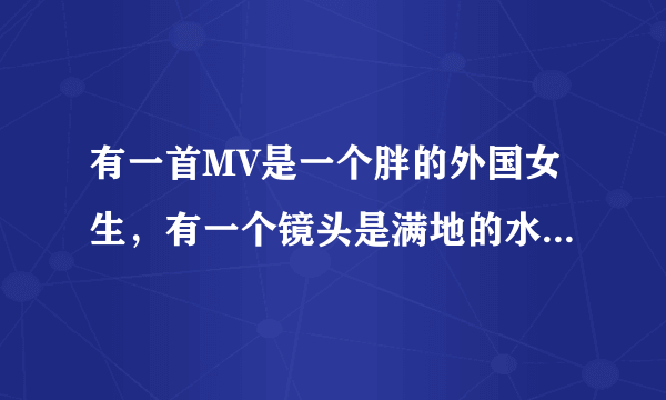 有一首MV是一个胖的外国女生，有一个镜头是满地的水杯在震动，是英文歌。是什么歌？