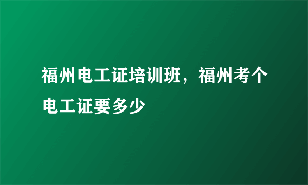 福州电工证培训班，福州考个电工证要多少