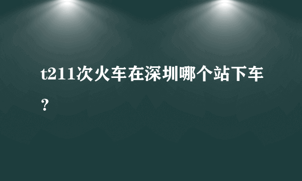 t211次火车在深圳哪个站下车？