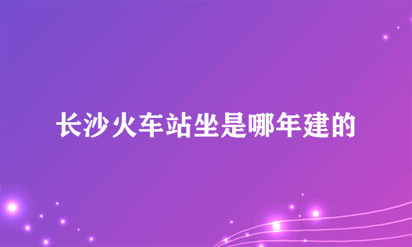 长沙火车站坐是哪年建的