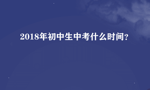 2018年初中生中考什么时间？