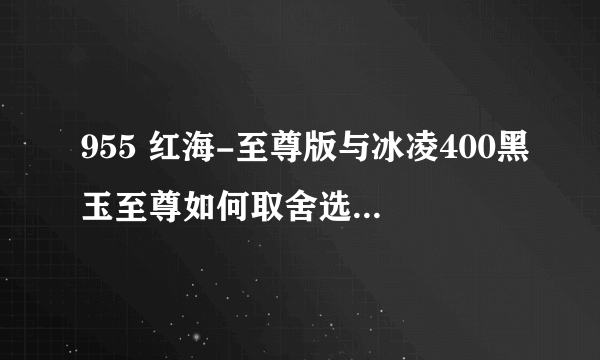 955 红海-至尊版与冰凌400黑玉至尊如何取舍选择求各位帮忙