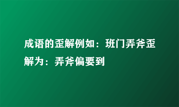 成语的歪解例如：班门弄斧歪解为：弄斧偏要到