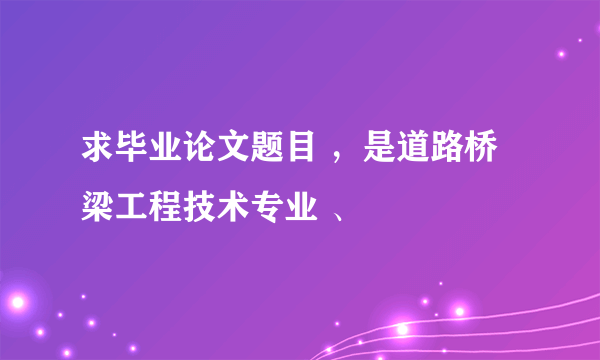 求毕业论文题目 ，是道路桥梁工程技术专业 、