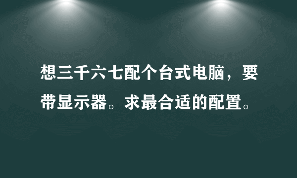 想三千六七配个台式电脑，要带显示器。求最合适的配置。