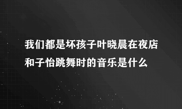 我们都是坏孩子叶晓晨在夜店和子怡跳舞时的音乐是什么