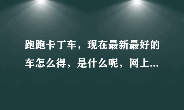 跑跑卡丁车，现在最新最好的车怎么得，是什么呢，网上都找不到