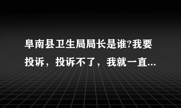 阜南县卫生局局长是谁?我要投诉，投诉不了，我就一直找上面的投诉你。