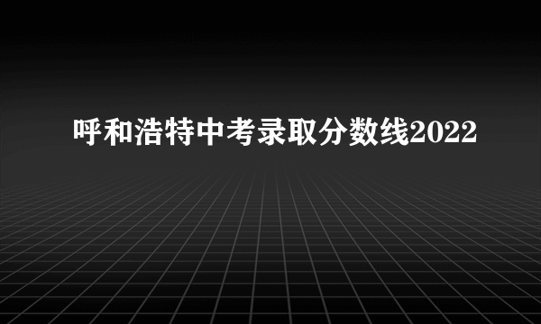 呼和浩特中考录取分数线2022