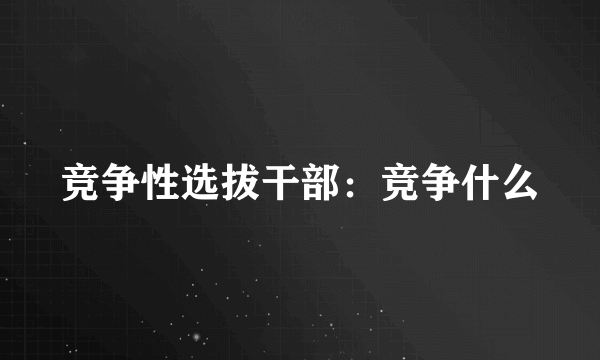 竞争性选拔干部：竞争什么