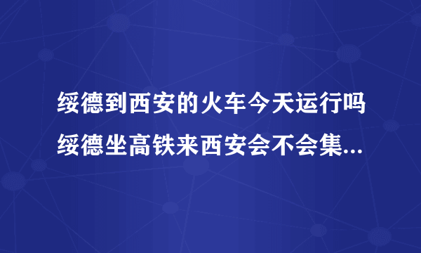 绥德到西安的火车今天运行吗绥德坐高铁来西安会不会集中隔离？