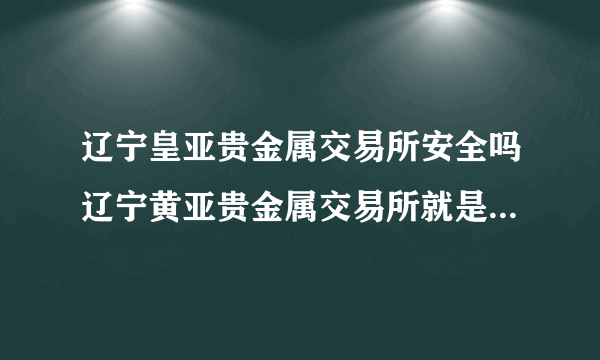 辽宁皇亚贵金属交易所安全吗辽宁黄亚贵金属交易所就是一伙大骗子，他们的目的就是骗你进去，然后还