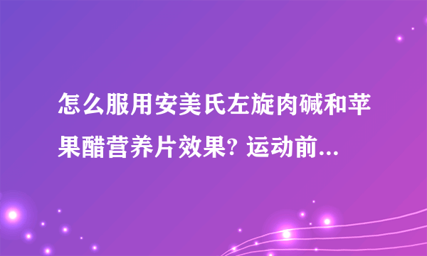 怎么服用安美氏左旋肉碱和苹果醋营养片效果? 运动前多久可以服用？发不是未成年很胖。一天吃多少片？15岁