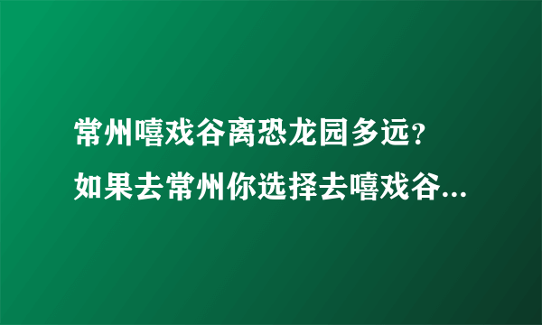 常州嘻戏谷离恐龙园多远？ 如果去常州你选择去嘻戏谷还是常州恐龙园？