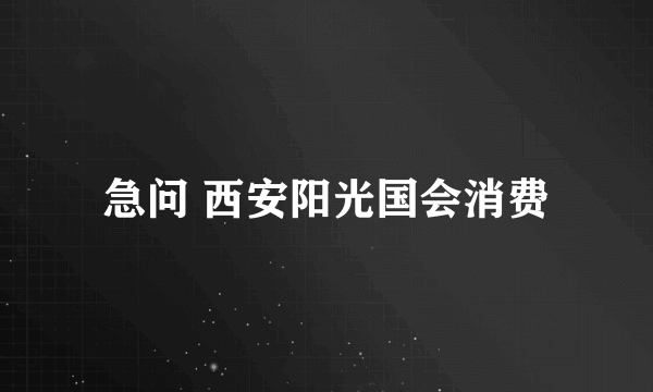 急问 西安阳光国会消费