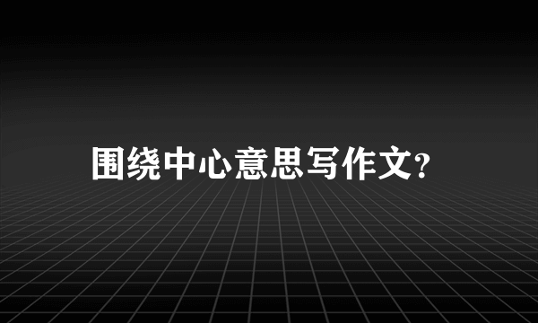 围绕中心意思写作文？