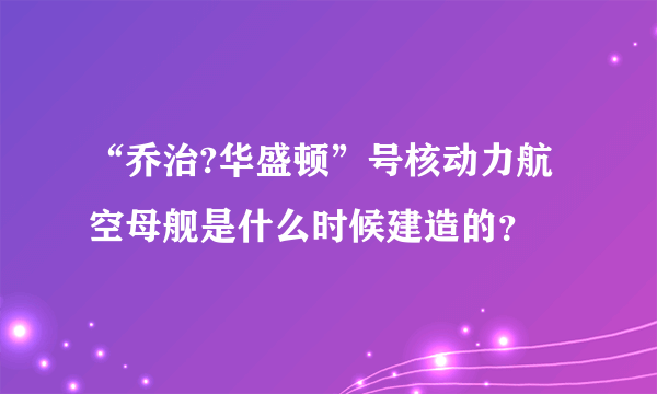 “乔治?华盛顿”号核动力航空母舰是什么时候建造的？